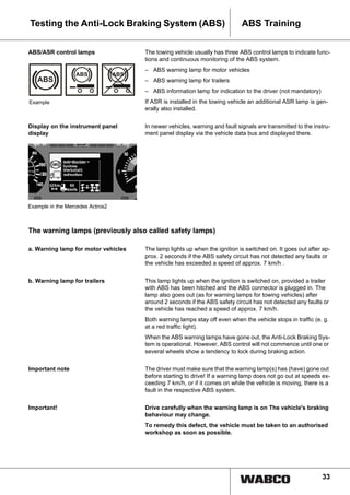 33
ABS TrainingTesting the Anti-Lock Braking System (ABS)
ABS/ASR control lamps The towing vehicle usually has three ABS control lamps to indicate func-
tions and continuous monitoring of the ABS system.
– ABS warning lamp for motor vehicles
– ABS warning lamp for trailers
– ABS information lamp for indication to the driver (not mandatory)
If ASR is installed in the towing vehicle an additional ASR lamp is gen-
erally also installed.
Display on the instrument panel
display
In newer vehicles, warning and fault signals are transmitted to the instru-
ment panel display via the vehicle data bus and displayed there.
The warning lamps (previously also called safety lamps)
a. Warning lamp for motor vehicles The lamp lights up when the ignition is switched on. It goes out after ap-
prox. 2 seconds if the ABS safety circuit has not detected any faults or
the vehicle has exceeded a speed of approx. 7 km/h .
b. Warning lamp for trailers This lamp lights up when the ignition is switched on, provided a trailer
with ABS has been hitched and the ABS connector is plugged in. The
lamp also goes out (as for warning lamps for towing vehicles) after
around 2 seconds if the ABS safety circuit has not detected any faults or
the vehicle has reached a speed of approx. 7 km/h.
Both warning lamps stay off even when the vehicle stops in traffic (e. g.
at a red traffic light).
When the ABS warning lamps have gone out, the Anti-Lock Braking Sys-
tem is operational. However, ABS control will not commence until one or
several wheels show a tendency to lock during braking action.
Important note The driver must make sure that the warning lamp(s) has (have) gone out
before starting to drive! If a warning lamp does not go out at speeds ex-
ceeding 7 km/h, or if it comes on while the vehicle is moving, there is a
fault in the respective ABS system.
Important! Drive carefully when the warning lamp is on The vehicle's braking
behaviour may change.
To remedy this defect, the vehicle must be taken to an authorised
workshop as soon as possible.
Example
Example in the Mercedes Actros2
 