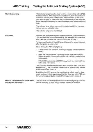 34
ABS Training Testing the Anti-Lock Braking System (ABS)
The Indicator lamp The indicator lamp shows the driver whether a trailer with or without ABS
has been hitched. After the ignition is switched on, It will stay on if a trail-
er without ABS has been hitched or the ABS connector for the trailer
ABS is not plugged in. It will either stay on permanently or only when the
brake is applied (depending on the configuration of the vehicle manufac-
turer).
The indicator lamp will not come on if the trailer has ABS or the motor
vehicle is driven without a trailer.
The indicator lamp is not mandatory!
ASR lamp Vehicles with ASR generally also have an additional ASR control lamp:
This lamp indicates to the driver that ASR is in operation and is therefore
also a warning indicating that road conditions are slippery.
To test proper function of the ASR lamp, it lights up for around 1 second
after the ignition is switched on.
When driving, the ASR lamp lights up
– if ASR control is in operation (warning of slippery conditions for the
driver)
– when the "2nd.limit speed" - activated by the driver via the ASR/
Speed set switch - is reached, provided that the GBProp speed limiter
is integrated.
– If the ECU has detected ASR/GBPropProp faults (e g electrical lines
to the prop. valve open).
The ASR lamp flashes uniformly if the ASR switch or, in the case of in-
tegrated GBProp, the ASR/speed set switch is in "ASR off-road" position
to increase the slip threshold.
In addition, the ASR lamp can be used to signal a flash code for diag-
nostic purposes in towing vehicles with a C or D version of the ABS con-
trol unit when a push-button installed for this purpose is pressed.
When is a more extensive check of the
ABS system necessary?
The ABS must be checked whenever the fault lamp lights up while the
vehicle is moving, or does not go out after the vehicle drives off.
 