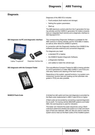 35
ABS TrainingDiagnosis
Diagnosis
Diagnosis of the ABS ECU includes
– Fault analysis (fault readout and storage)
– Setting the system parameters
– Start-up
The ABS electronic control units from the C generation for tow-
ing vehicles and the VARIO-C generation for trailers onwards
have an integrated fault memory and a diagnostic interface to
ISO Standard 9141.
ISO diagnosis via PC and diagnostic interface The corresponding Diagnostic Software is available for the
ABS versions in towing vehicles and for VCS-ABS in trailers,
as well as other electronic WABCO systems.
In connection with the Diagnostic Interface from WABCO the
software provides extensive and convenient diagnosis.
For diagnosis you need
– a standard PC or laptop,
– the WABCO System Diagnostic Software,
– a Diagnostic Interface,
– and cables to match the vehicle type
ISO diagnosis with the Compact-Tester The cost-effective Compact-Testers for ABS in towing vehicles
(C and D generation) or trailer ABS (VARIO C and VCS) pro-
vide easy readout and clearing of the fault memory.
Depending on the system, special functions ( e g system com-
missioning, function test and reading out the odometer inte-
grated in VCS) are also possible.
WABCO Flash-Code A limited but still useful and low-cost diagnosis is provided by
the flash-code implemented in ABS C type ECUs or higher.
A flash-code can be excited by connecting a special diagnostic
line to earth. For towing vehicle ABS/ASR systems and trailer
ABS, the warning lamp is used for indication.
The tester can interpret the pulse sequences using a flash-
code list to determine whether the system is in order and which
type of fault was detected. ABS can also be used to reset the
system and to read out the flash codes of the installed system.
Laptop "Toughbook" Diagnostic Interface Set
 