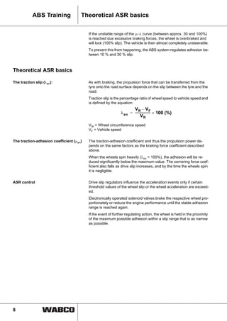 8
ABS Training Theoretical ASR basics
If the unstable range of the μ−λ curve (between approx. 30 and 100%)
is reached due excessive braking forces, the wheel is overbraked and
will lock (100% slip). The vehicle is then almost completely unsteerable.
To prevent this from happening, the ABS system regulates adhesion be-
tween 10 % and 30 % slip.
Theoretical ASR basics
The traction slip (λan): As with braking, the propulsion force that can be transferred from the
tyre onto the road surface depends on the slip between the tyre and the
road.
Traction slip is the percentage ratio of wheel speed to vehicle speed and
is defined by the equation:
VW = Wheel circumference speed
VF = Vehicle speed
The traction-adhesion coefficient (μan) The traction-adhesion coefficient and thus the propulsion power de-
pends on the same factors as the braking force coefficient described
above.
When the wheels spin heavily (λon = 100%), the adhesion will be re-
duced significantly below the maximum value. The cornering force coef-
ficient also falls as drive slip increases, and by the time the wheels spin
it is negligible.
ASR control Drive slip regulators influence the acceleration events only if certain
threshold values of the wheel slip or the wheel acceleration are exceed-
ed.
Electronically operated solenoid valves brake the respective wheel pro-
portionately or reduce the engine performance until the stable adhesion
range is reached again.
If the event of further regulating action, the wheel is held in the proximity
of the maximum possible adhesion within a slip range that is as narrow
as possible.
λan
VR VF–
VR
-------------------- 100 (%)×=
 