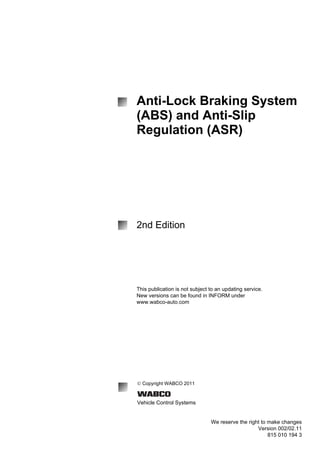 Anti-Lock Braking System
(ABS) and Anti-Slip
Regulation (ASR)
2nd Edition
This publication is not subject to an updating service.
New versions can be found in INFORM under
www.wabco-auto.com
© Copyright WABCO 2011
Vehicle Control Systems
We reserve the right to make changes
Version 002/02.11
815 010 194 3
 