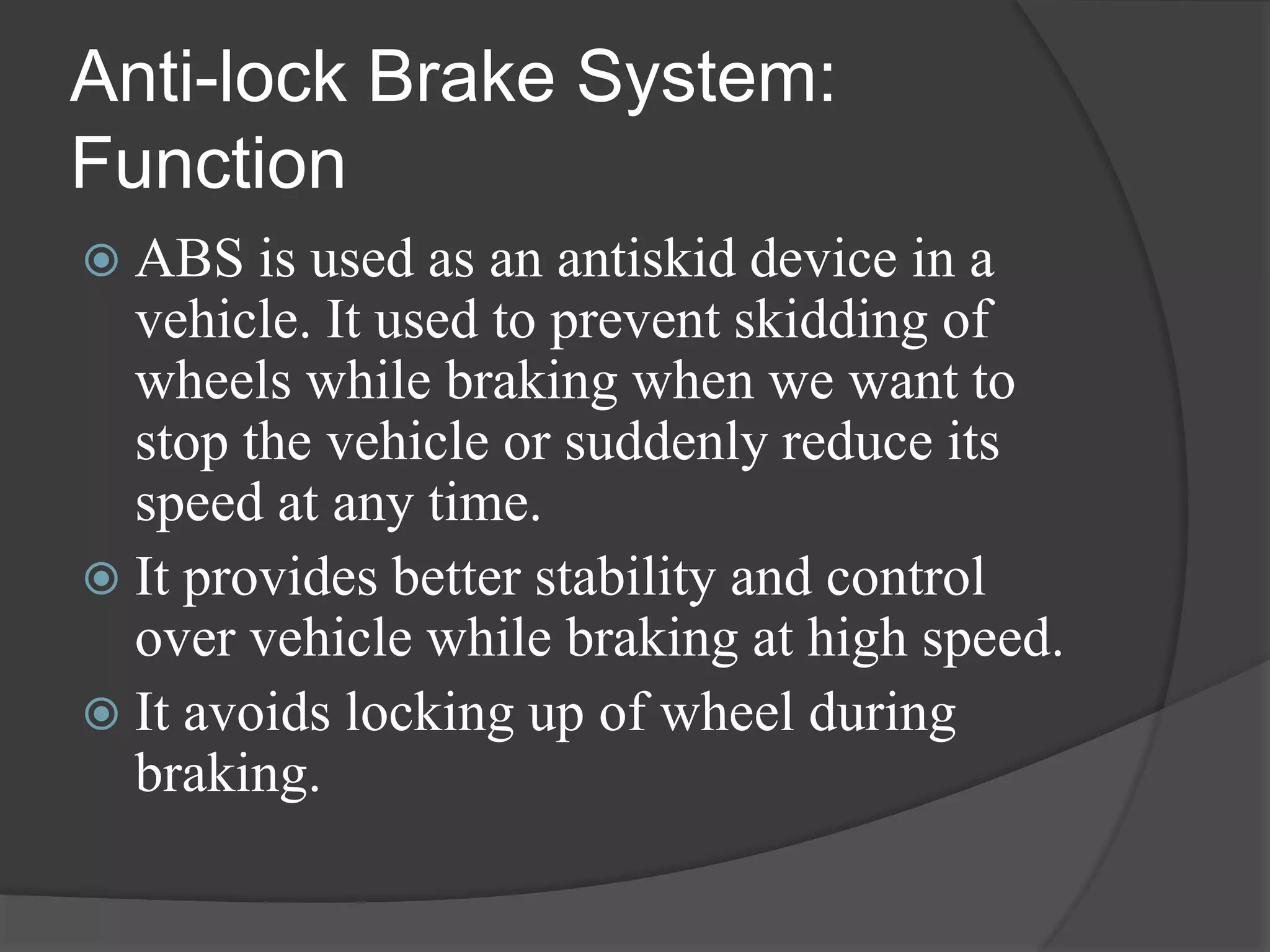 Anti-lock Brake System:
Function
 ABS is used as an antiskid device in a
vehicle. It used to prevent skidding of
wheels while braking when we want to
stop the vehicle or suddenly reduce its
speed at any time.
 It provides better stability and control
over vehicle while braking at high speed.
 It avoids locking up of wheel during
braking.
 