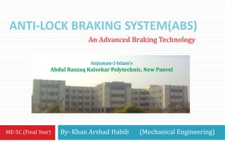 ANTI-LOCK BRAKING SYSTEM(ABS) 
An Advanced Braking Technology 
By- Khan Arshad Habib (Mechanical Engineering) 
ME-5C (Final Year) 
Anjuman-I-Islam’s 
Abdul Razzaq Kalsekar Polytechnic, New Panvel 
 