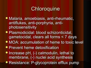 ChloroquineChloroquine
Malaria, amoebiasis, anti-rheumatic,Malaria, amoebiasis, anti-rheumatic,
antiflukes, anti-porphyria, anti-antiflukes, anti-porphyria, anti-
photosensitivityphotosensitivity
Plasmodicidal: blood schizonticidal,Plasmodicidal: blood schizonticidal,
gametocidal, clears all forms < 7 daysgametocidal, clears all forms < 7 days
MOA: accumulation of heme to toxic levelMOA: accumulation of heme to toxic level
Prevent heme detoxificationPrevent heme detoxification
Increase pH, (-) calmodulin, lethal toIncrease pH, (-) calmodulin, lethal to
membrane, (-) nuclei acid synthesismembrane, (-) nuclei acid synthesis
Resistance: P-glycoprotein efflux pumpResistance: P-glycoprotein efflux pump
 