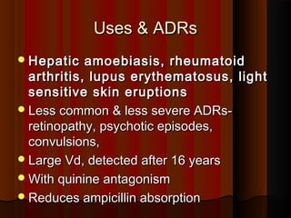 Uses & ADRsUses & ADRs
Hepatic amoebiasis, rheumatoidHepatic amoebiasis, rheumatoid
arthritis, lupus erythematosus, lightarthritis, lupus erythematosus, light
sensitive skin eruptionssensitive skin eruptions
Less common & less severe ADRs-Less common & less severe ADRs-
retinopathy, psychotic episodes,retinopathy, psychotic episodes,
convulsions,convulsions,
Large Vd, detected after 16 yearsLarge Vd, detected after 16 years
With quinine antagonismWith quinine antagonism
Reduces ampicillin absorptionReduces ampicillin absorption
 