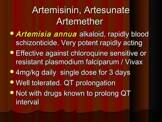 Artemisinin, ArtesunateArtemisinin, Artesunate
ArtemetherArtemether
Artemisia annuaArtemisia annua alkaloid, rapidly bloodalkaloid, rapidly blood
schizonticide. Very potent rapidly actingschizonticide. Very potent rapidly acting
Effective against chloroquine sensitive orEffective against chloroquine sensitive or
resistant plasmodium falciparum / Vivaxresistant plasmodium falciparum / Vivax
4mg/kg daily single dose for 3 days4mg/kg daily single dose for 3 days
Well tolerated. QT prolongationWell tolerated. QT prolongation
Not with drugs known to prolong QTNot with drugs known to prolong QT
intervalinterval
 