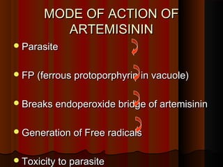 MODE OF ACTION OFMODE OF ACTION OF
ARTEMISININARTEMISININ
ParasiteParasite
FP (ferrous protoporphyrin in vacuole)FP (ferrous protoporphyrin in vacuole)
Breaks endoperoxide bridge of artemisininBreaks endoperoxide bridge of artemisinin
Generation of Free radicalsGeneration of Free radicals
Toxicity to parasiteToxicity to parasite
 