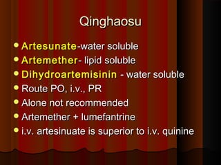 QinghaosuQinghaosu
ArtesunateArtesunate-water soluble-water soluble
ArtemetherArtemether- lipid soluble- lipid soluble
DihydroartemisininDihydroartemisinin - water soluble- water soluble
Route PO, i.v., PRRoute PO, i.v., PR
Alone not recommendedAlone not recommended
Artemether + lumefantrineArtemether + lumefantrine
i.v. artesinuate is superior to i.v. quininei.v. artesinuate is superior to i.v. quinine
 