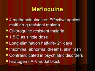 MefloquineMefloquine
4 methanolquinoline. Effective against4 methanolquinoline. Effective against
multi drug resistant malariamulti drug resistant malaria
Chloroquine resistant malariaChloroquine resistant malaria
1.5 G as single dose1.5 G as single dose
Long elimination half-life- 21 daysLong elimination half-life- 21 days
Insomnia, abnormal dreams, skin rashInsomnia, abnormal dreams, skin rash
Contraindicated in psychiatric disordersContraindicated in psychiatric disorders
teratogen ! A-V nodal blockteratogen ! A-V nodal block
 