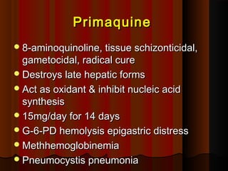 PrimaquinePrimaquine
8-aminoquinoline, tissue schizonticidal,8-aminoquinoline, tissue schizonticidal,
gametocidal, radical curegametocidal, radical cure
Destroys late hepatic formsDestroys late hepatic forms
Act as oxidant & inhibit nucleic acidAct as oxidant & inhibit nucleic acid
synthesissynthesis
15mg/day for 14 days15mg/day for 14 days
G-6-PD hemolysis epigastric distressG-6-PD hemolysis epigastric distress
MethhemoglobinemiaMethhemoglobinemia
Pneumocystis pneumoniaPneumocystis pneumonia
 