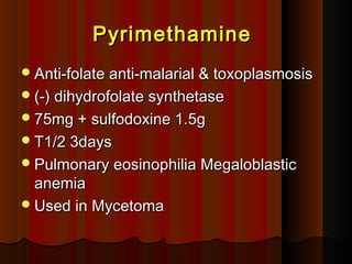 PyrimethaminePyrimethamine
Anti-folate anti-malarial & toxoplasmosisAnti-folate anti-malarial & toxoplasmosis
(-) dihydrofolate synthetase(-) dihydrofolate synthetase
75mg + sulfodoxine 1.5g75mg + sulfodoxine 1.5g
T1/2 3daysT1/2 3days
Pulmonary eosinophilia MegaloblasticPulmonary eosinophilia Megaloblastic
anemiaanemia
Used in MycetomaUsed in Mycetoma
 