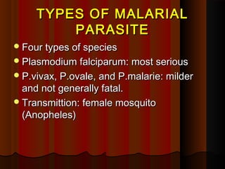 TYPES OF MALARIALTYPES OF MALARIAL
PARASITEPARASITE
Four types of speciesFour types of species
Plasmodium falciparum: most seriousPlasmodium falciparum: most serious
P.vivax, P.ovale, and P.malarie: milderP.vivax, P.ovale, and P.malarie: milder
and not generally fatal.and not generally fatal.
Transmittion: female mosquitoTransmittion: female mosquito
(Anopheles)(Anopheles)
 