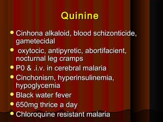 QuinineQuinine
Cinhona alkaloid, blood schizonticide,Cinhona alkaloid, blood schizonticide,
gametecidalgametecidal
 oxytocic, antipyretic, abortifacient,oxytocic, antipyretic, abortifacient,
nocturnal leg crampsnocturnal leg cramps
P0 & .i.v. in cerebral malariaP0 & .i.v. in cerebral malaria
Cinchonism, hyperinsulinemia,Cinchonism, hyperinsulinemia,
hypoglycemiahypoglycemia
Black water feverBlack water fever
650mg thrice a day650mg thrice a day
Chloroquine resistant malariaChloroquine resistant malaria
 