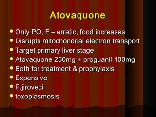 AtovaquoneAtovaquone
Only PO, F – erratic, food increasesOnly PO, F – erratic, food increases
Disrupts mitochondrial electron transportDisrupts mitochondrial electron transport
Target primary liver stageTarget primary liver stage
Atovaquone 250mg + proguanil 100mgAtovaquone 250mg + proguanil 100mg
Both for treatment & prophylaxisBoth for treatment & prophylaxis
ExpensiveExpensive
P.jiroveciP.jiroveci
toxoplasmosistoxoplasmosis
 