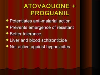 ATOVAQUONE +ATOVAQUONE +
PROGUANILPROGUANIL
Potentiates anti-malarial actionPotentiates anti-malarial action
Prevents emergence of resistantPrevents emergence of resistant
Better toleranceBetter tolerance
Liver and blood schizonticideLiver and blood schizonticide
Not active against hypnozoitesNot active against hypnozoites
 