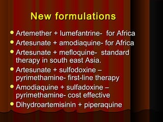 New formulationsNew formulations
Artemether + lumefantrine- for AfricaArtemether + lumefantrine- for Africa
Artesunate + amodiaquine- for AfricaArtesunate + amodiaquine- for Africa
Artesunate + mefloquine- standardArtesunate + mefloquine- standard
therapy in south east Asia.therapy in south east Asia.
Artesunate + sulfodoxine –Artesunate + sulfodoxine –
pyrimethamine- first-line therapypyrimethamine- first-line therapy
Amodiaquine + sulfadoxine –Amodiaquine + sulfadoxine –
pyrimethamine- cost effectivepyrimethamine- cost effective
Dihydroartemisinin + piperaquineDihydroartemisinin + piperaquine
 