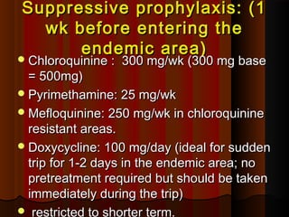 Suppressive prophylaxis: (1Suppressive prophylaxis: (1
wk before entering thewk before entering the
endemic area)endemic area)
Chloroquinine : 300 mg/wk (300 mg baseChloroquinine : 300 mg/wk (300 mg base
= 500mg)= 500mg)
Pyrimethamine: 25 mg/wkPyrimethamine: 25 mg/wk
Mefloquinine: 250 mg/wk in chloroquinineMefloquinine: 250 mg/wk in chloroquinine
resistant areas.resistant areas.
Doxycycline: 100 mg/day (ideal for suddenDoxycycline: 100 mg/day (ideal for sudden
trip for 1-2 days in the endemic area; notrip for 1-2 days in the endemic area; no
pretreatment required but should be takenpretreatment required but should be taken
immediately during the trip)immediately during the trip)
 restricted to shorter term.
 