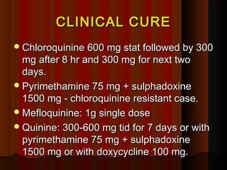 CLINICAL CURECLINICAL CURE
Chloroquinine 600 mg stat followed by 300Chloroquinine 600 mg stat followed by 300
mg after 8 hr and 300 mg for next twomg after 8 hr and 300 mg for next two
days.days.
Pyrimethamine 75 mg + sulphadoxinePyrimethamine 75 mg + sulphadoxine
1500 mg - chloroquinine resistant case.1500 mg - chloroquinine resistant case.
Mefloquinine: 1g single doseMefloquinine: 1g single dose
Quinine: 300-600 mg tid for 7 days or withQuinine: 300-600 mg tid for 7 days or with
pyrimethamine 75 mg + sulphadoxinepyrimethamine 75 mg + sulphadoxine
1500 mg or with doxycycline 100 mg.1500 mg or with doxycycline 100 mg.
 