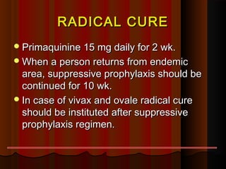 RADICAL CURERADICAL CURE
Primaquinine 15 mg daily for 2 wk.Primaquinine 15 mg daily for 2 wk.
When a person returns from endemicWhen a person returns from endemic
area, suppressive prophylaxis should bearea, suppressive prophylaxis should be
continued for 10 wk.continued for 10 wk.
In case of vivax and ovale radical cureIn case of vivax and ovale radical cure
should be instituted after suppressiveshould be instituted after suppressive
prophylaxis regimen.prophylaxis regimen.
 