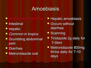 AmoebiasisAmoebiasis
 Entamoeba histolyticaEntamoeba histolytica
 IntestinalIntestinal
 hepatichepatic
 CommonCommon in tropicsin tropics
 Grumbling abdominalGrumbling abdominal
painpain
 DiarrheaDiarrhea
 Metronidazole oralMetronidazole oral
 Hepatic amoebiasisHepatic amoebiasis
 Occurs withoutOccurs without
diarrheadiarrhea
 ScanningScanning
 Tinidazole 2g daily forTinidazole 2g daily for
3 days3 days
 Metronidazole 800mgMetronidazole 800mg
thrice daily for 7-10thrice daily for 7-10
daysdays
 