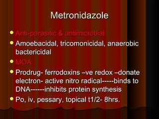 MetronidazoleMetronidazole
Anti-parasitic & antimicrobialAnti-parasitic & antimicrobial
Amoebacidal, tricomonicidal, anaerobicAmoebacidal, tricomonicidal, anaerobic
bactericidalbactericidal
MOAMOA
Prodrug- ferrodoxins –ve redox –donateProdrug- ferrodoxins –ve redox –donate
electron- active nitro radical-----binds toelectron- active nitro radical-----binds to
DNA------inhibits protein synthesisDNA------inhibits protein synthesis
Po, iv, pessary, topical t1/2- 8hrs.Po, iv, pessary, topical t1/2- 8hrs.
 