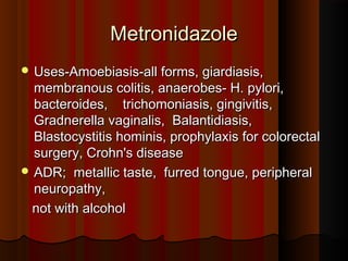 MetronidazoleMetronidazole
 Uses-Amoebiasis-all forms, giardiasis,Uses-Amoebiasis-all forms, giardiasis,
membranous colitis, anaerobes- H. pylori,membranous colitis, anaerobes- H. pylori,
bacteroides, trichomoniasis, gingivitis,bacteroides, trichomoniasis, gingivitis,
Gradnerella vaginalis, Balantidiasis,Gradnerella vaginalis, Balantidiasis,
Blastocystitis hominis, prophylaxis for colorectalBlastocystitis hominis, prophylaxis for colorectal
surgery, Crohn's diseasesurgery, Crohn's disease
 ADR; metallic taste, furred tongue, peripheralADR; metallic taste, furred tongue, peripheral
neuropathy,neuropathy,
not with alcoholnot with alcohol
 