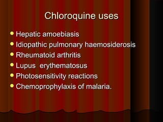 Chloroquine usesChloroquine uses
Hepatic amoebiasisHepatic amoebiasis
Idiopathic pulmonary haemosiderosisIdiopathic pulmonary haemosiderosis
Rheumatoid arthritisRheumatoid arthritis
Lupus erythematosusLupus erythematosus
Photosensitivity reactionsPhotosensitivity reactions
Chemoprophylaxis of malaria.Chemoprophylaxis of malaria.
 