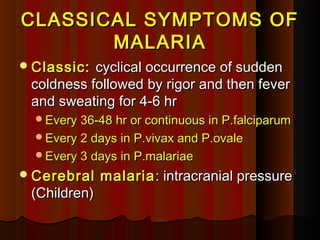 CLASSICAL SYMPTOMS OFCLASSICAL SYMPTOMS OF
MALARIAMALARIA
Classic:Classic: cyclical occurrence of suddencyclical occurrence of sudden
coldness followed by rigor and then fevercoldness followed by rigor and then fever
and sweating for 4-6 hrand sweating for 4-6 hr
Every 36-48 hr or continuous in P.falciparumEvery 36-48 hr or continuous in P.falciparum
Every 2 days in P.vivax and P.ovaleEvery 2 days in P.vivax and P.ovale
Every 3 days in P.malariaeEvery 3 days in P.malariae
Cerebral malariaCerebral malaria : intracranial pressure: intracranial pressure
(Children)(Children)
 