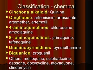 Classification - chemicalClassification - chemical
Cinchona alkaloidCinchona alkaloid : Quinine: Quinine
QinghaosuQinghaosu: artemisinin. artesunate,: artemisinin. artesunate,
artemether, artemotilartemether, artemotil
4-aminoquinolines4-aminoquinolines; chloroquine,; chloroquine,
amodiaquineamodiaquine
8- aminoquinolines8- aminoquinolines : primaquine,: primaquine,
tafenoquinetafenoquine
DiaminopyrimidinesDiaminopyrimidines : pyrimethamine: pyrimethamine
BiguanideBiguanide: proguanil: proguanil
Others; mefloquine, sulphadoxine,Others; mefloquine, sulphadoxine,
dapsone, doxycycline, atovaquone,dapsone, doxycycline, atovaquone,
clindamycinclindamycin
 