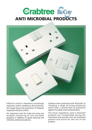Infection control is becoming increasingly
important within healthcare environments,
the target being the prevention of Hospital
Acquired Infections (HAIs).
An important tool for high-risk areas are
products containing an anti-microbial
property in addition to good cleaning and
infection control procedures.
Crabtree have partnered with BioCote® to
introduce a range of wiring accessories
which offer a second level of protection
against microbial cross-contamination.
The active ingredients used in BioCote®
products are incorporated during the
manufacturing process and are therefore
present and active for the life of the
product.
ANTI MICROBIAL PRODUCTS
 