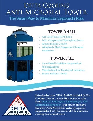 The Smart Way to Minimize Legionella Risk
Introducing our NEW Anti-Microbial (AM)
Cooling Tower. According to test results
from Special Pathogens Laboratory®, The
Legionella Experts®, our tower displays
the only Anti-Microbial Activity against
Legionella bacteria out of all the common
cooling tower materials.
 Accu-Shield™ inhibits the growth of
microorganisms
 Manufactured by Brentwood Industries
 Resists Biofilm Growth
 Anti-Microbial HDPE Resin
 Fully Compounded Throughout Resin
 Resists Biofilm Growth
 Withstands Most Aggressive Chemical
Treatments
 