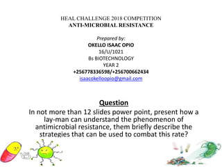 HEAL CHALLENGE 2018 COMPETITION
ANTI-MICROBIAL RESISTANCE
Prepared by:
OKELLO ISAAC OPIO
16/U/1021
Bs BIOTECHNOLOGY
YEAR 2
+256778336598/+256700662434
isaacokelloopio@gmail.com
Question
In not more than 12 slides power point, present how a
lay-man can understand the phenomenon of
antimicrobial resistance, them briefly describe the
strategies that can be used to combat this rate?
 