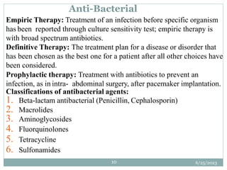 6/25/2023
10
Empiric Therapy: Treatment of an infection before specific organism
has been reported through culture sensitivity test; empiric therapy is
with broad spectrum antibiotics.
Definitive Therapy: The treatment plan for a disease or disorder that
has been chosen as the best one for a patient after all other choices have
been considered.
Prophylactic therapy: Treatment with antibiotics to prevent an
infection, as in intra- abdominal surgery, after pacemaker implantation.
Classifications of antibacterial agents:
1. Beta-lactam antibacterial (Penicillin, Cephalosporin)
2. Macrolides
3. Aminoglycosides
4. Fluorquinolones
5. Tetracycline
6. Sulfonamides
Anti-Bacterial
 