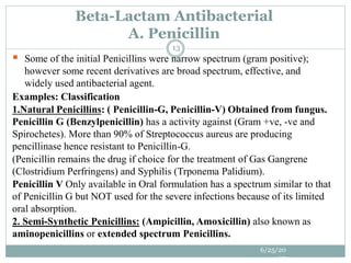  Some of the initial Penicillins were narrow spectrum (gram positive);
however some recent derivatives are broad spectrum, effective, and
widely used antibacterial agent.
Examples: Classification
1.Natural Penicillins: ( Penicillin-G, Penicillin-V) Obtained from fungus.
Penicillin G (Benzylpenicillin) has a activity against (Gram +ve, -ve and
Spirochetes). More than 90% of Streptococcus aureus are producing
pencillinase hence resistant to Penicillin-G.
(Penicillin remains the drug if choice for the treatment of Gas Gangrene
(Clostridium Perfringens) and Syphilis (Trponema Palidium).
Penicillin V Only available in Oral formulation has a spectrum similar to that
of Penicillin G but NOT used for the severe infections because of its limited
oral absorption.
2. Semi-Synthetic Penicillins: (Ampicillin, Amoxicillin) also known as
aminopenicillins or extended spectrum Penicillins.
Beta-Lactam Antibacterial
A. Penicillin
6/25/20
23
13
 
