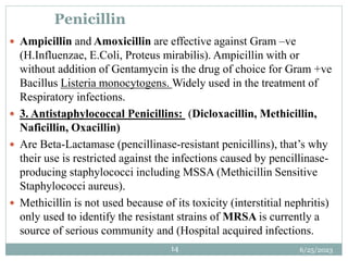 6/25/2023
14
Penicillin
 Ampicillin and Amoxicillin are effective against Gram –ve
(H.Influenzae, E.Coli, Proteus mirabilis). Ampicillin with or
without addition of Gentamycin is the drug of choice for Gram +ve
Bacillus Listeria monocytogens. Widely used in the treatment of
Respiratory infections.
 3. Antistaphylococcal Penicillins: (Dicloxacillin, Methicillin,
Naficillin, Oxacillin)
 Are Beta-Lactamase (pencillinase-resistant penicillins), that’s why
their use is restricted against the infections caused by pencillinase-
producing staphylococci including MSSA (Methicillin Sensitive
Staphylococci aureus).
 Methicillin is not used because of its toxicity (interstitial nephritis)
only used to identify the resistant strains of MRSA is currently a
source of serious community and (Hospital acquired infections.
 