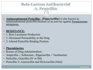 Beta-Lactum Antibacterial
A. Penicillin
6/25/2023
15
 Antipseudomonal Penicillin: (Pipperacillin) is also known as
antipseudomonal penicillin because of its activity against Pseudomonas
aeruginosa.
 RESISTANCE:
 1. Beta Lactamase Production
 2. Decreased Permeability to the Drug
 3. Altered Penicillin Binding Protiens
 Pharmkinetics
 Routes of Drug Administration:
 Ampicillin + Sulbactum , Pipperacillin + Tazobactum
 Naficillin, Oxacillin (IV or IM)
 Penicillin V, Amoxicillin and Dicloxacillin (Oral)
 