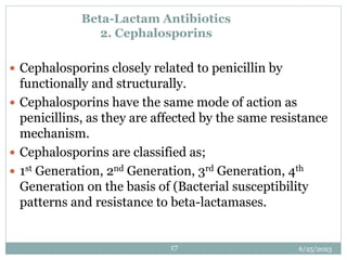 6/25/2023
17
Beta-Lactam Antibiotics
2. Cephalosporins
 Cephalosporins closely related to penicillin by
functionally and structurally.
 Cephalosporins have the same mode of action as
penicillins, as they are affected by the same resistance
mechanism.
 Cephalosporins are classified as;
 1st Generation, 2nd Generation, 3rd Generation, 4th
Generation on the basis of (Bacterial susceptibility
patterns and resistance to beta-lactamases.
 