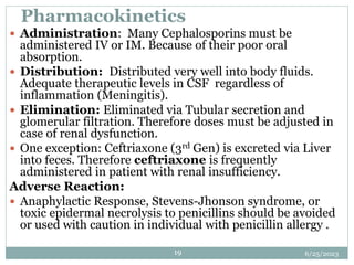 6/25/2023
19
Pharmacokinetics
 Administration: Many Cephalosporins must be
administered IV or IM. Because of their poor oral
absorption.
 Distribution: Distributed very well into body fluids.
Adequate therapeutic levels in CSF regardless of
inflammation (Meningitis).
 Elimination: Eliminated via Tubular secretion and
glomerular filtration. Therefore doses must be adjusted in
case of renal dysfunction.
 One exception: Ceftriaxone (3rd Gen) is excreted via Liver
into feces. Therefore ceftriaxone is frequently
administered in patient with renal insufficiency.
Adverse Reaction:
 Anaphylactic Response, Stevens-Jhonson syndrome, or
toxic epidermal necrolysis to penicillins should be avoided
or used with caution in individual with penicillin allergy .
 
