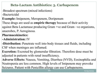 -Broadest spectrum (mixed infections)
-Bactericidal
Example: Imipenem, Meropenem, Doripenum
These drugs are used as empiric therapy because of their activity
against Beta Lactamase producing Gram +ve and Gram –ve organisms,
anaerobes, P. Aeroginosa.
Pharmacokinetics:
-Administration: IV
-Distribution: Penetrate well into body tissues and fluids, including
CSF when meninges are inflamed.
Excretion: Excreted by glomerular filtration. Therefore dose must be
adjusted in patients with renal insufficiency.
Adverse Effects: Nausea, Vomiting, Diarrhea (NVD), Eosinophilia and
Neutropenia are less common. High levels of Imipenem may provoke
Seizures. Patient with Penicillin allergy can use Carbapenems.
6/25/2023
20
Beta-Lactam Antibiotics: 3. Carbapenem
 