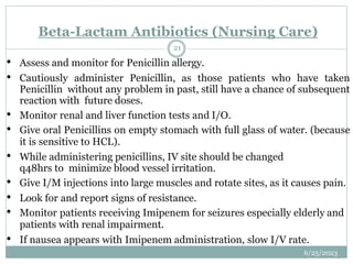 • Assess and monitor for Penicillin allergy.
• Cautiously administer Penicillin, as those patients who have taken
Penicillin without any problem in past, still have a chance of subsequent
reaction with future doses.
• Monitor renal and liver function tests and I/O.
• Give oral Penicillins on empty stomach with full glass of water. (because
it is sensitive to HCL).
• While administering penicillins, IV site should be changed
q48hrs to minimize blood vessel irritation.
• Give I/M injections into large muscles and rotate sites, as it causes pain.
• Look for and report signs of resistance.
• Monitor patients receiving Imipenem for seizures especially elderly and
patients with renal impairment.
• If nausea appears with Imipenem administration, slow I/V rate.
Beta-Lactam Antibiotics (Nursing Care)
6/25/2023
21
 
