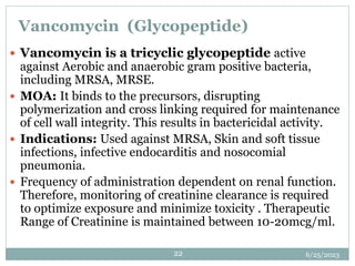 6/25/2023
22
Vancomycin (Glycopeptide)
 Vancomycin is a tricyclic glycopeptide active
against Aerobic and anaerobic gram positive bacteria,
including MRSA, MRSE.
 MOA: It binds to the precursors, disrupting
polymerization and cross linking required for maintenance
of cell wall integrity. This results in bactericidal activity.
 Indications: Used against MRSA, Skin and soft tissue
infections, infective endocarditis and nosocomial
pneumonia.
 Frequency of administration dependent on renal function.
Therefore, monitoring of creatinine clearance is required
to optimize exposure and minimize toxicity . Therapeutic
Range of Creatinine is maintained between 10-20mcg/ml.
 