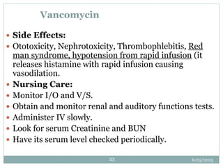 6/25/2023
23
Vancomycin
 Side Effects:
 Ototoxicity, Nephrotoxicity, Thrombophlebitis, Red
man syndrome, hypotension from rapid infusion (it
releases histamine with rapid infusion causing
vasodilation.
 Nursing Care:
 Monitor I/O and V/S.
 Obtain and monitor renal and auditory functions tests.
 Administer IV slowly.
 Look for serum Creatinine and BUN
 Have its serum level checked periodically.
 