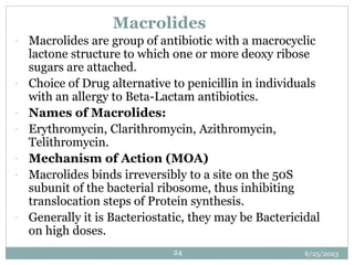 6/25/2023
24
Macrolides
 Macrolides are group of antibiotic with a macrocyclic
lactone structure to which one or more deoxy ribose
sugars are attached.
 Choice of Drug alternative to penicillin in individuals
with an allergy to Beta-Lactam antibiotics.
 Names of Macrolides:
 Erythromycin, Clarithromycin, Azithromycin,
Telithromycin.
 Mechanism of Action (MOA)
 Macrolides binds irreversibly to a site on the 50S
subunit of the bacterial ribosome, thus inhibiting
translocation steps of Protein synthesis.
 Generally it is Bacteriostatic, they may be Bactericidal
on high doses.
 
