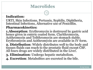 Macrolides
6/25/2023
25
 Indication:
 URTI, Skin Infections, Pertussis, Syphilis, Diphtheria,
Intestinal Infections, Alternative use of Penicillin.
 Pharmacokinetics:
 1.Absorption: Erythromycin is destroyed by gastric acid
hence given in enteric coated form. Clarithromycin,
Azithromycin and Telithromycin are stomach stable.
Erythromycin and Azithromycin are available in IV form.
 2. Distribution: Widely distributes well to the body and
tissues fluids can reach to the prostatic fluid except CSF.
All fours drugs are widely distributed in the Liver.
 3. Elimination: Undergo hepatic metabolism.
 4. Excretion: Metabolites are excreted in the bile.
 