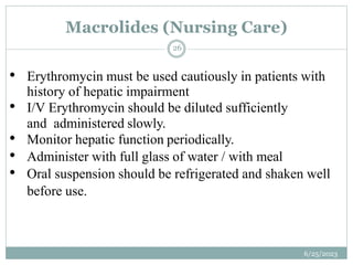 • Erythromycin must be used cautiously in patients with
history of hepatic impairment
• I/V Erythromycin should be diluted sufficiently
and administered slowly.
• Monitor hepatic function periodically.
• Administer with full glass of water / with meal
• Oral suspension should be refrigerated and shaken well
before use.
Macrolides (Nursing Care)
6/25/2023
26
 