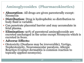 6/25/2023
28
Aminoglycosides (Pharmacokinetics)
 Absorption: All drugs are given parenterally except:
Neomycin
 Distribution: Drug is hydrophobic so distribution to
body fluid is variable.
 Can penetrate placental barrier and may accumulate in
fetal plasma.
 Elimination: 90% of parenteral aminoglycoside are
excreted unchanged in the urine except Neomycin which is
excreted in feces.
 Adverse Effects:
 Ototoxicity (Deafness may be irreversible), Vertigo,
Nephrotoxicity, Neuromuscular paralysis, Allergic
Reaction (Contact dermatitis is common reaction to
topically applied neomycin).
 