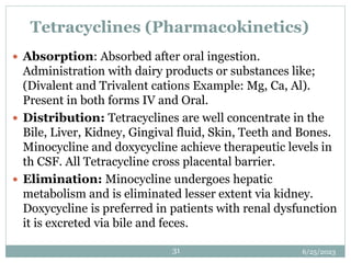 6/25/2023
31
Tetracyclines (Pharmacokinetics)
 Absorption: Absorbed after oral ingestion.
Administration with dairy products or substances like;
(Divalent and Trivalent cations Example: Mg, Ca, Al).
Present in both forms IV and Oral.
 Distribution: Tetracyclines are well concentrate in the
Bile, Liver, Kidney, Gingival fluid, Skin, Teeth and Bones.
Minocycline and doxycycline achieve therapeutic levels in
th CSF. All Tetracycline cross placental barrier.
 Elimination: Minocycline undergoes hepatic
metabolism and is eliminated lesser extent via kidney.
Doxycycline is preferred in patients with renal dysfunction
it is excreted via bile and feces.
 