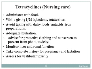 6/25/2023
33
Tetracyclines (Nursing care)
• Administer with food.
• While giving I/M injections, rotate sites.
• Avoid taking with dairy foods, antacids, iron
preparations.
• Adequate hydration.
• Advise for protective clothing and sunscreen to
prevent from photo-toxicity.
• Monitor liver and renal function
• Take complete history for pregnancy and lactation
• Assess for vestibular toxicity
 