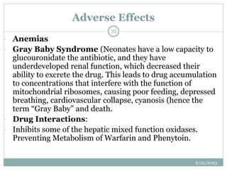Adverse Effects
6/25/2023
35
 Anemias
 Gray Baby Syndrome (Neonates have a low capacity to
glucouronidate the antibiotic, and they have
underdeveloped renal function, which decreased their
ability to excrete the drug. This leads to drug accumulation
to concentrations that interfere with the function of
mitochondrial ribosomes, causing poor feeding, depressed
breathing, cardiovascular collapse, cyanosis (hence the
term “Gray Baby” and death.
 Drug Interactions:
 Inhibits some of the hepatic mixed function oxidases.
Preventing Metabolism of Warfarin and Phenytoin.
 