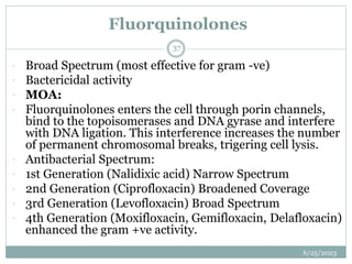 Fluorquinolones
6/25/2023
37
 Broad Spectrum (most effective for gram -ve)
 Bactericidal activity
 MOA:
 Fluorquinolones enters the cell through porin channels,
bind to the topoisomerases and DNA gyrase and interfere
with DNA ligation. This interference increases the number
of permanent chromosomal breaks, trigering cell lysis.
 Antibacterial Spectrum:
 1st Generation (Nalidixic acid) Narrow Spectrum
 2nd Generation (Ciprofloxacin) Broadened Coverage
 3rd Generation (Levofloxacin) Broad Spectrum
 4th Generation (Moxifloxacin, Gemifloxacin, Delafloxacin)
enhanced the gram +ve activity.
 